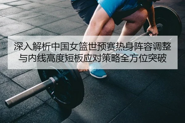 深入解析中国女篮世预赛热身阵容调整与内线高度短板应对策略全方位突破